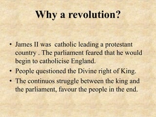 Why a revolution?
• James II was catholic leading a protestant
country . The parliament feared that he would
begin to catholicise England.
• People questioned the Divine right of King.
• The continuos struggle between the king and
the parliament, favour the people in the end.
 