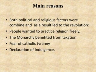 Main reasons
• Both political and religious factors were
combine and as a result led to the revolution:
• People wanted to practice religion freely.
• The Monarchy benefited from taxation
• Fear of catholic tyranny
• Declaration of Indulgence.
 