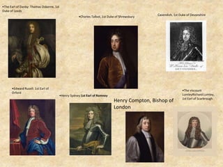 Cavendish, 1st Duke of Devonshire
•Charles Talbot, 1st Duke of Shrewsbury
•Edward Rusell: 1st Earl of
Orford
•The Earl of Danby: Thomas Osborne, 1st
Duke of Leeds
•Henry Sydney:1st Earl of Romney
Henry Compton, Bishop of
London
•The viscount
LumleyRichard Lumley,
1st Earl of Scarbrough
 