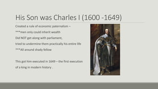 His Son was Charles I (1600 -1649) 
Created a rule of economic paternalism – 
***men only could inherit wealth 
Did NOT get along with parliament, 
tried to undermine them practically his entire life 
***All around shady fellow 
This got him executed in 1649 – the first execution 
of a king in modern history . 
 