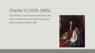 Charles II (1630-1685) 
Son of Charles I, assumed control of the throne after 
Oliver Cromwell’s son proved to be an inept leader 
Charles II ruled from 1660 to 1685 
 