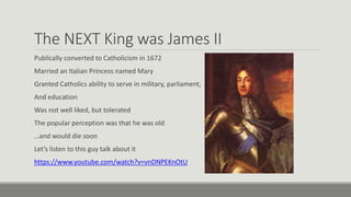 The NEXT King was James II 
Publically converted to Catholicism in 1672 
Married an Italian Princess named Mary 
Granted Catholics ability to serve in military, parliament, 
And education 
Was not well liked, but tolerated 
The popular perception was that he was old 
…and would die soon 
Let’s listen to this guy talk about it 
https://www.youtube.com/watch?v=vnDNPEKnOtU 
 