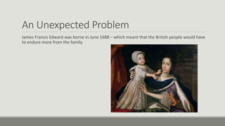An Unexpected Problem 
James Francis Edward was borne in June 1688 – which meant that the British people would have 
to endure more from the family. 
 