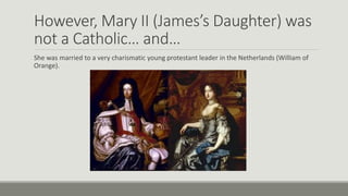 However, Mary II (James’s Daughter) was 
not a Catholic… and… 
She was married to a very charismatic young protestant leader in the Netherlands (William of 
Orange). 
 