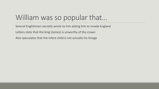 William was so popular that… 
Several Englishmen secretly wrote to him asking him to invade England 
Letters state that the king (James) is unworthy of the crown 
Also speculates that the infant child is not actually his liniage 
 
