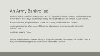 An Army Bankrolled 
A banker, Baron Francisco Lopes Suasso (1657-1710) raised 2 million Gilders – no clue how much 
money that is these days, but needless to say, he was able to raise an army of 25,000 soldiers. 
At the same time, King Louis XIV of France did nothing to help his friend James II 
James was squashed when many of his senior advisors and generals abandoned him for 
William’s side. 
James ran away to France 
William and Mary were crowned jointly as King and Queen by Parliament – for the first time, it 
was parliament that legitimized their rule as opposed to a church. 
 
