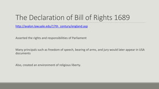 The Declaration of Bill of Rights 1689 
http://avalon.law.yale.edu/17th_century/england.asp 
Asserted the rights and responsibilities of Parliament 
Many principals such as freedom of speech, bearing of arms, and jury would later appear in USA 
documents 
Also, created an environment of religious liberty. 
