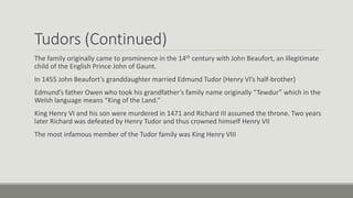 Tudors (Continued) 
The family originally came to prominence in the 14th century with John Beaufort, an illegitimate 
child of the English Prince John of Gaunt. 
In 1455 John Beaufort’s granddaughter married Edmund Tudor (Henry VI’s half-brother) 
Edmund’s father Owen who took his grandfather’s family name originally “Tewdur” which in the 
Welsh language means “King of the Land.” 
King Henry VI and his son were murdered in 1471 and Richard III assumed the throne. Two years 
later Richard was defeated by Henry Tudor and thus crowned himself Henry VII 
The most infamous member of the Tudor family was King Henry VIII 
 