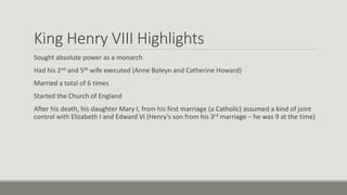 King Henry VIII Highlights 
Sought absolute power as a monarch 
Had his 2nd and 5th wife executed (Anne Boleyn and Catherine Howard) 
Married a total of 6 times 
Started the Church of England 
After his death, his daughter Mary I, from his first marriage (a Catholic) assumed a kind of joint 
control with Elizabeth I and Edward VI (Henry’s son from his 3rd marriage – he was 9 at the time) 
 