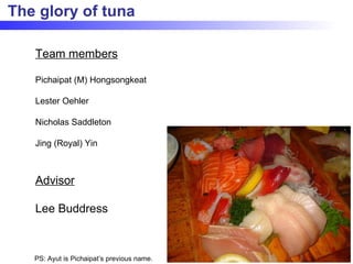 The glory of tuna Team members Pichaipat (M) Hongsongkeat Lester Oehler Nicholas Saddleton Jing (Royal) Yin Advisor Lee Buddress PS: Ayut is Pichaipat’s previous name. 