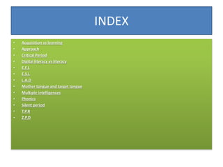 INDEX
• Acquisition vs learning
• Approach
• Critical Period
• Digital literacy vs literacy
• E.F.L
• E.S.L
• L.A.D
• Moth...
