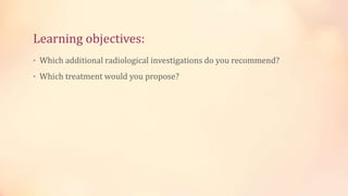 Learning objectives:
• Which additional radiological investigations do you recommend?
• Which treatment would you propose?
 