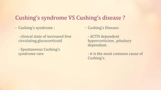 Cushing’s syndrome VS Cushing’s disease ?
• Cushing’s syndrome :
- clinical state of increased free
circulating glucocorticoid
- Spontaneous Cushing’s
syndrome rare
• Cushing’s Disease:
- ACTH dependent
hypercorticism , pituitary
dependant.
- it is the most common cause of
Cushing's.
 