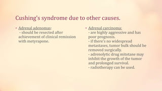 Cushing’s syndrome due to other causes.
 Adrenal adenomas:
- should be resected after
achievement of clinical remission
with metyrapone.
 Adrenal carcinoma:
- are highly aggressive and has
poor prognosis.
- if there’s no widespread
metastases, tumor bulk should be
removed surgically.
- adrenolytic drug mitotane may
inhibit the growth of the tumor
and prolonged survival.
- radiotherapy can be used.
 