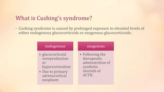 What is Cushing’s syndrome?
• Cushing syndrome is caused by prolonged exposure to elevated levels of
either endogenous glucocorticoids or exogenous glucocorticoids.
endogenous
• glucocorticoid
overproduction
or
hypercortisolism
• Due to primary
adrenocortical
neoplasm
exogenous
• Following the
therapeutic
adminstrition of
synthetic
steroids of
ACTH.
 