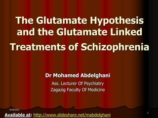 The Glutamate Hypothesis
       and the Glutamate Linked
  Treatments of Schizophrenia

                   Dr Mohamed Abdelghani
                      Ass. Lecturer Of Psychiatry
                      Zagazig Faculty Of Medicine



  9/29/2012

Available at: http://www.slideshare.net/mabdelghani
                                                      1
 