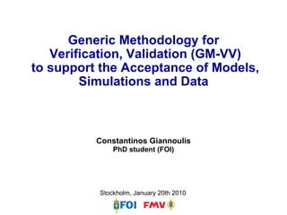 Generic Methodology for Verification, Validation (GM-VV)  to support the Acceptance of Models, Simulations and Data Constantinos GiannoulisPhD student (FOI) Stockholm, January 20th 2010 