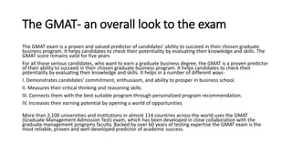 The GMAT- an overall look to the exam
The GMAT exam is a proven and valued predictor of candidates’ ability to succeed in their chosen graduate
business program. It helps candidates to check their potentiality by evaluating their knowledge and skills. The
GMAT score remains valid for five years.
For all those serious candidates, who want to earn a graduate business degree, the GMAT is a proven predictor
of their ability to succeed in their chosen graduate business program. It helps candidates to check their
potentiality by evaluating their knowledge and skills. It helps in a number of different ways-
I. Demonstrates candidates’ commitment, enthusiasm, and ability to prosper in business school.
II. Measures their critical thinking and reasoning skills.
III. Connects them with the best suitable program through personalized program recommendation.
IV. Increases their earning potential by opening a world of opportunities
More than 2,100 universities and institutions in almost 114 countries across the world uses the GMAT
(Graduate Management Admission Test) exam, which has been developed in close collaboration with the
graduate management programs faculty. Backed by over 60 years of testing expertise the GMAT exam is the
most reliable, proven and well-developed predictor of academic success.
 