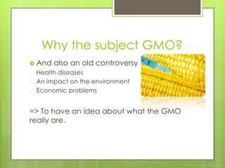 Why the subject GMO?
 And    also an old controversy
-   Health diseases
-   An impact on the environment
-   Economic problems


=> To have an idea about what the GMO
really are.
 