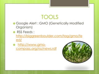 TOOLS
 Google  Alert : GMO (Genetically Modified
 Organism)
 RSS Feeds :
 http://biggreenboulder.com/tag/gmo/fe
 ed/
 http://www.gmo-
 compass.org/rss/news.rdf
 