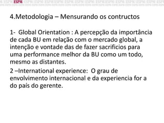 4.Metodologia – Mensurando os contructos
1- Global Orientation : A percepção da importância
de cada BU em relação com o mercado global, a
intenção e vontade das de fazer sacrificios para
uma performance melhor da BU como um todo,
mesmo as distantes.
2 –International experience: O grau de
envolvimento internacional e da experiencia for a
do país do gerente.
 