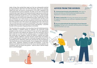 matter of days, they reached their target sum that was subsequently matched
by Trag Foundation. Apart from the funds themselves, they say the campaign
helped them gain new partners among parents of the LGBT+ population and
new potential donors among companies. The latter can be seen in the fact that
somewhat later JapanTobacco International donated a large amount to them for
additional furbishing and operation of the Counselling Centre, which brought
the total of the funds raised to six times more money than originally planned.
“Although it may seem that all of this happened by accident, I believe that is not the
case. Fundraising is not a linear process; it is accumulated work. Like when you’re
learning a language for years, you learn the grammar and the rules, you think you
don’t know and then it just ‘clicks’ and you start speaking. And in fact, it did not just
‘click’ out of the blue, but as a result of a sustained effort. That is why it is important
to always work, even when it seems there are no results. Especially then.” - one of the
founders of the association Dragoslava Barzut commented.
The story about this association is the story about how the fundraising process
often resembles a snowball starting an avalanche. The community would
probably not have shown so much interest if it was not for the organisation’s
tireless and diverse work. Without the attention from the community, word of
them would not so easily reach the marketing agency. It is doubtful whether
they would gain new supporters without the agency’s creativity and media
coverage; whether additional corporate donations would follow and whether
all of it would finally be returned to the community through the work of the
Counselling Service. Aleksandar underscores precisely that side of fundraising:
“By raising funds you are also gathering allies. You are engaging other stakeholders
within society - individuals, companies, the media, and institutions - in your work
directly so your battles and victories become their own as well. Every donation, any
contribution, every new friend, every gesture - could be small in itself but always
leads to something bigger.”
ADVICE FROM THE SOURCE:
1. Communicate honesty and authenticity. Steer clear of
phrases and what you think fundraising should sound like.
Approach in a humane and open manner.
2. Make a contact list. Put every new person you can contact
for support in it and soon you will have a database of partners
and friends.
3. Do not underestimate the importance of non-financial
donations. Perhaps such a donation will bring about the biggest
step forward, like in our case.
 