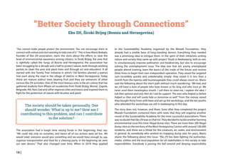 18 |
“Better Society through Connections”
Eko ZH, Široki Brijeg (Bosnia and Herzegovina)
“You cannot make people protect the environment. You can encourage them to
connect with nature and start wanting to take care of it.” This is how Mario Brekalo,
founder of Eko ZH association, starts the story about the efforts to raise the
level of environmental awareness among citizens. In Široki Brijeg, the area that
is rightfully called the ‘lungs of Bosnia and Herzegovina,’ the association has
been struggling for a decade and a half to protect nature, both through working
parties to clean the area and plant trees and through art and education. It all
started with the ‘Family Tree’ initiative in which 150 families planted a walnut
tree each along the road in the village of Izbično in West Herzegovina. Today
these are mature walnut trees bearing fruit and they are witnesses of other
various Eko ZH activities. One of the most famous ones is the art colony that has
gathered students from fifteen art academies from Široki Brijeg, Mostar, Zagreb,
Belgrade, Niš, Novi Sad and other regional cities and towns and inspired them to
fight for the protection of nature with brushes and paint.
The association had a tough time raising funds in the beginning, they say:
“We could rely only on ourselves, and hence all of our actions were ad hoc. We
would meet, everyone would give something and we would have enough to, say,
organise transportation and food for a cleaning party. In the beginning we were
our own donors.” That also changed over time. When in 2019 they applied
to the Sustainability Academy organised by the Mozaik Foundation, they
already had a sizable base of long-standing donors. Everything they needed
was a promising idea to intrigue them. In the spirit of their initiatives uniting
nature and society they came up with project ‘Youth in Beekeeping’with an aim
to simultaneously improve pollination and biodiversity, but also to encourage
solving the unemployment issue. The idea was that ten young unemployed
people attend training, learn the basics of this trade of the future and receive
three hives to begin their own independent operation. They raised the targeted
sum incredibly quickly and unbelievably simply: they raised it in less than a
month from the twenty-odd businesspeople they could always count on. Mario
said the following about the short path without much wandering: “We had, and
we still have a base of people who have known us for long and who trust us. We
never send them meaningless emails. I call them to meet me, I explain the idea, I
ask their opinion and only then do I ask for support. The ones who helped us before
helped us then and will surely help us tomorrow as well.” From the money raised
they bought thirty hives with bees and set up the workshops, and the ten youths
who attended the workshops are still in beekeeping to this day.
The story does not, however, end there. Soon after they completed the project
Mozaik Foundation contacted them with news that they will organise another
round of the Sustainability Academy for the most successful associations. There
was no doubt that Eko ZH was on that list.They decided to tackle another burning
environmental issue this time: illegal dump sites. There are more than 200 illegal
dump sites on the territory of the West Herzegovina Canton with around 100,000
residents, and these are a threat for the creatures, air, water, and environment
in general. As somebody who worked on mapping dump sites for years, Mario
shares the following about this issue: “Eko ZH has been fighting the authorities,
media, utilities and the local population for all stakeholders in this society to take
responsibilities. Everybody is passing the ball around and denying responsibility
The society should be taken personally. One
should wonder: What is up to me? How am I
contributing to this problem, and can I contribute
to the solution?
 