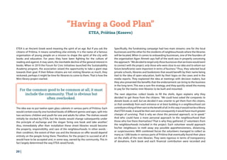 20 |
“Having a Good Plan”
ETEA, Priština (Kosovo)
ETEA is an Ancient Greek word meaning the spirit of an age. But if you ask the
citizens of Priština, it means something else entirely. It is the name of a famous
organisation of young people on a mission to shape the spirit of the city with
books and education. For years they have been fighting for the culture of
reading and against, it may seem, the inevitable decline of the general interest in
books. When in 2019 the Forum for Civic Initiatives launched the Sustainability
Academy program, the association seized the opportunity to take a giant step
towards their goal. If their fellow citizens are not visiting libraries as much, they
reckoned, perhaps it might be time for libraries to come to them. That is how the
Mini-library project started.
The idea was to put twelve open glass cabinets in various parts of Priština. Each
would contain exactly one hundred books of different genres and ages, split into
two sections: children and youth for one and adults for other. The shelves would
initially be stocked by ETEA, but the books would change subsequently under
the principle of exchange and the slogan ‘bring one book and take another.’
Also, immediately after their installation these street libraries would become
the property, responsibility, and care of the neighbourhoods. In other words -
their condition, the extent of their use and the literature on offer would depend
entirely on the people living there. Therefore, for the project to succeed at all it
would have to be accepted and, in some way, owned by the community. This in
fact largely determined the way ETEA raised funds.
Specifically, the fundraising campaign had two main streams: one for the local
businesses and the other for the residents of neighbourhoods where the libraries
will be located. When it comes to onboarding businesses, one of the founders of
the organisation Agon Ahmeti says half of the work was in properly conceiving
the approach:“Wedecidedtotargetonlythosebusinessesthatweknewwouldwant
to connect with the project, only those who were close to our idea and to whom our
future beneficiaries were important in terms of business.“ Thus, they selected local
private schools, libraries and bookstores that would benefit by their name being
tied to the idea of open education, both by their logos on the cases and in the
media reports. They explained the idea at meetings with decision makers, but
they also presented the benefits that the endorsement can bring to the business
in the long term. This was a sure-fire strategy, and they quickly raised the money
to pay for the twelve mini libraries to be built and mounted.
The next objective: collect books to fill the shells. Agon explains why they
decided to get those from the citizens: “We could have asked the companies to
donate books as well, but we decided it was smarter to get them from the citizens,
so that somebody from each entrance or at least building in a neighbourhood can
contributeathingoftheirowntothebenefitofall.Inthiswayitwouldnotbealibrary
that ETEA made, it would be their own and consequently it would have much greater
changes of surviving. That is why we chose this personal approach, so to speak.”
And who could have a more personal approach to the neighbourhood than
those who live there themselves? That is why they gathered 27 volunteers from
the neighbourhoods included in the project. Each volunteer would approach
his/her neighbours to melt away any possible apprehensiveness, distancing,
or suspiciousness. With combined forces the volunteers managed to collect as
many as 1200 books in various parts of Priština that eventually found their place
on the shells of the mini libraries. They were rigorous in terms of transparency
of donations. Each book and each financial contribution were recorded and
For the common good to be common at all, it must
include the community. That is obvious but
often overlooked.
 
