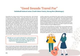 24 |
Herceg Novi has a large number of artists and creatives who - due to lacking
infrastructure and public support - have been leaving the town for years
or simply giving up creative work altogether. Wishing to put an end to this
practice and raise public awareness about the importance of culture, several
young denizens of Herceg Novi decided in 2012 to self-organise and form
an institution called Omladinski kulturni centar. They started, as they say,
with ‘elbow grease,’ donating their own musical instruments and organising
guerrilla concerts. Very quickly they won the ears, hearts, and support
of their citizens. “It is one of the lovelier examples of the rapport between a
civic organisation and the community. We started promoting the budding,
independent scene and soon we had the attention of the public who also wanted
to help. Hence, for example, we got the white canvas for the silver screen from
the old army garrison, furniture was donated by a hotel that was closing and our
fellow citizens donated outdated stereo equipment and speakers. That is why we
say that Omladinski kulturni centar was started by us, but the entire community
set it on its feet.” – Nataša Dendić, one of the founders, recalls.
“Good Sounds Travel Far”
Omladinski kulturni centar (Youth Culture Centre), Herceg Novi (Montenegro)
People are not used to donate for culture because
it does not seem to be urgent - but creativity,
expression and connection through art are a
fundamental need.
socialise, experiment, and develop their talent outside of the framework of
formal education poured into it. They applied for the Sustainability Academy
in 2018 with a wish to bring that idea to life. “The theory segment of the
Academy was very good. The organisations’ stories were fascinating to us. Armed
with knowledge and energy, we wanted to see for ourselves what can be done.” –
Centre co-founder Vedran Krnić remembers. Driven with the belief that music
should be fought for with music they came to the idea to organise two charity
concerts in the heart of town of different genres.
“Small towns have many difficulties, but advertising is not one of them. Moreover,
it is very easy to spread word of any activity.” - the organisation says. It was
enough to put up posters designed by a local artist around town, to spread
the news through local portals and media outlets and to invite the youth via
social networks. Therefore, it was no surprise that several hundred citizens of
Herceg Novi gathered in the beautiful amphitheatre of the town theatre to
Even in its early years it became evident that fresh sounds were sought after
in Herceg Novi and where there is demand, there should be a venue as well.
The idea of the Open City Practice Room and Studio was not a new one, but it
was the right match. All the aspirations of the youth to create their own music,
 