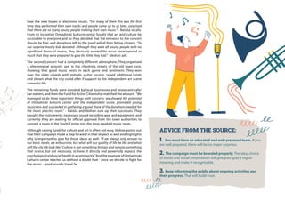 ADVICE FROM THE SOURCE:
1. You must have an educated and well-prepared team. If you
are well prepared, there will be no major surprises.
2. The campaign must be branded properly. The idea, choice
of words and visual presentation will give your goal a higher
meaning and make it recognizable.
3. Keep informing the public about ongoing activities and
their progress. That will build trust.
hear the new hopes of electronic music. “For many of them this was the first
time they performed their own tracks and people came up to us later, surprised
that there are so many young people making their own music.”– Nataša recalls.
From its inception Omladinski kulturni centar fought that art and culture be
accessible to everyone and so they decided that the entrance to the concert
should be free, and donations left to the good will of their fellow citizens. “To
our surprise mostly kids donated. Although they were all young people with no
significant financial means, they obviously wanted the music room opened so
much that they were prepared to give the little they had.” - Vedran ads.
The second concert had a completely different atmosphere. They organised
a phenomenal acoustic jam in the charming streets of the old town core,
showing that good music exists in each genre and sentiment. They won
over the older crowds with melodic guitar sounds, raised additional funds
and shown what the city could offer if support to the independent art scene
comes to life.
The remaining funds were donated by local businesses and restaurant/cafe/
bar owners, and then the Fund for Active Citizenship matched the amount. “We
managed to do three important things with concerts: we showed the potential
of Omladinski kulturni centar and the independent scene, promoted young
musicians and succeeded in gathering a good share of the donations needed for
the music practice room.” - Nataša and Vedran sum up their successes. They
bought the instruments, necessary sound recording gear and equipment, and
currently they are waiting for official approval from the town authorities to
convert a room in the Youth Centre into the long-awaited music room.
Although raising funds for culture and art is often not easy, Vedran points out
that their campaign made a step forward in that respect as well and highlights
why is important to give for those ideas as well: “If we always only answer to
our basic needs, we will survive, but what will our quality of life be like and what
will the city life look like? Culture is not something foreign and remote; something
that is nice, but not necessary, to have. It directly and powerfully impacts the
psychological and social health in a community.” And the example of Omladinski
kulturni centar teaches us without a doubt that - once we decide to fight for
the music - good sounds travel far.
 