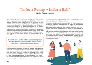 26 |
“In for a Penny – In for a Ball”
Okular, Ćićevac (Serbia)
“If you work from the heart you will succeed, even if the entire world says you’re
crazy! “- they say with a smile in the organisation Okular. Back in 2015 it may
have been madness to imagine an association that will gather over 500 young
people in an area, spread the idea of inclusiveness and strongly encourage
activism among the children and youths. Nowadays, ‘after the battle,’ it
all seems quite natural, but the beginning was not easy. In the beginning
the association raised funds for its activities with assistance from larger
organisations and networks; however, despite its few projects, each garnered
great publicity. Human Rights Day celebration, games without borders called
Sports for Everybody and the first inclusive playground in Serbia echoed so
much, they say, that there was no person in the area in 2018 who had not
heard of Okular.
and remains one of the most useful training sessions we attended in our lives.” –
Aleksandra Milutinović of Okular remembers.
They started raising the funds thanks to the gifts the children made: These
included red gingerbread hearts, key chains and trinkets that passes by could
pay for by donating however much they wished. They put up their stand
everywhere, hackled people they knew, sold door to door and soon, when it
stopped giving results, they decided to try their luck in Vrnjačka Banja. The
bigger town seemed to them a bigger opportunity, but it soon turned out
that even there only people who followed their work would donate. Then they
confirmed the lesson from the Academy - those who know you, give to you! -
and decided firmly to find new ways to connect with their community. They
no longer had the luxury to spend time and energy on small-time activism.
It had to be something big, an idea so crazy that it cannot fail. The first ball
in the history of Ćićevac.
It sounds like a cliche, but it is true: do not give up
and you will always find support. Be persistent
and make yourself impossible to ignore.
As the organisation slowly grew, the need for their own space arose. They
wanted it to be more than an office: they wanted a place where the organi-
sation will live, where volunteers and children can socialise and arrange
things. They wanted an Inclusive house for the children. As a result of their
passionate advocacy in 2019 they managed to get an office in the centre
of Ćićevac that needed a renovation and some furnishings. They applied at
the Sustainability Academy in the nick of time. “If they hadn’t put out that call
and if we hadn’t applied to it, all of this would never have occurred to us. It was
 