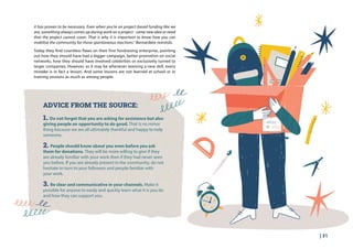 | 31
it has proven to be necessary. Even when you’re on project-based funding like we
are, something always comes up during work on a project - some new idea or need
that the project cannot cover. That is why it is important to know how you can
mobilise the community for those spontaneous reactions.” Bernardete reminds.
Today they find countless flaws on their first fundraising enterprise, pointing
out how they should have had a bigger campaign, better promotion on social
networks, how they should have involved celebrities or exclusively turned to
larger companies. However, as it may be whenever learning a new skill, every
mistake is in fact a lesson. And some lessons are not learned at school or in
training sessions as much as among people.
ADVICE FROM THE SOURCE:
1. Do not forget that you are asking for assistance but also
giving people an opportunity to do good. That is no minor
thing because we are all ultimately thankful and happy to help
someone.
2. People should know about you even before you ask
them for donations. They will be more willing to give if they
are already familiar with your work then if they had never seen
you before. If you are already present in the community, do not
hesitate to turn to your followers and people familiar with
your work.
3. Be clear and communicative in your channels. Make it
possible for anyone to easily and quickly learn what it is you do
and how they can support you.
 