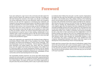 | 7
Foreword
If you were waiting for a sign to turn to the community and seek support for
ideas of common interest, this collection of stories is that sign. In its pages you
will travel through five countries in the region; you will get to know fifteen
civil society organisations and a bit more passionate, tireless and courageous
activists; you will read their experiences in fundraising from individuals and
companies, and we hope you will find yourselves in the fight for a better society
and the sustainability of not-for-profit initiatives. These organisations’ stories
are diverse: one’s success is not a universal recipe, just like its challenges must
not detract others from similar endeavours. On the contrary, the stakeholders
were cherry picked to show that the goal can be reached by as many roads
as there are travellers. However, the common thread throughout these tales is
the perseverance to stay the course in these winding, unpredictable or even
unbeaten roads, in spite of everything. And as in life, the course remains steady
owing to other people’s support. Therefore, it is important to shed some light
on those who provided the support.
Firstly, each organisation was supported by the Southeast Europe Indigenous
Grantmakers Network (SIGN) made of Trag Foundation from Serbia, Mozaik
Foundation from Bosnia and Herzegovina, Fund for Active Citizenship - fAKT
from Montenegro, Forum for Civic Initiatives - FIQ from Kosovo, HORUS from
North Macedonia and Catalyst Balkans from Serbia. With their combined
forces and with support from donors like the European Union, Balkan Trust
for Democracy, Balkan Civil Society Development Network, and the Swedish
International Development Cooperation Agency, for over a decade this regional
network has encouraged strengthening philanthropy, sustainability of local
communities and the overall development of civil society.
The Sustainability Academy represents one of the ways SIGN network keeps
doing this over and over again. It is a program that has been implemented by the
five listed network members in their respective countries, with technical support
from Catalyst Balkans. The reader will find each of the fifteen organisations at
the point when they met the Academy, which is why it is particularly important
to emphasize that it follows the same plan in all the countries. Organisations
first apply with their ideas that they believe will change their communities for
the better, in the broadest sense. They undergo training on the fundraising
process and techniques and then they think of a way to reach a pre-set amount
of money, with mentorship and financial support provided by the organisers.
After they put their plan to practice and raise the funds, the organiser matches
their funds to facilitate the implementation of their idea. All participants
come together again after their projects have been implemented, this time to
exchange knowledge and learn from others’ experiences. The programme aims
to have each organisation leaving the Academy not only richer by one more
implemented project and a wealth of theoretical and practical knowledge,
but also a step closer to their community and more independent in terms of
funding. Numbers also testify of how much this straightforward process is in
fact a (tacit) revolution. More than 100 civil society organisations from the 5
SIGN Network member states attended the Sustainability Academy; in their
70 communities they raised a combined total of over 350,000 Euros from
companies, distinguished individuals, and citizens, while their impact on the
development of local philanthropy remains immeasurably high.
Finally, apart from coming to life on the wings of multitudinous support, these
stories were penned down with a view to provide support as well. If they can
encourage at least one not-for-profit organisation from the region to embark
on the uncertain but thrilling and valiant journey of community fundraising,
they will have served their purpose. Hence, as the name says, you can see them
as the sign to go ahead.
Trag Foundation on behalf of SIGN Network
 