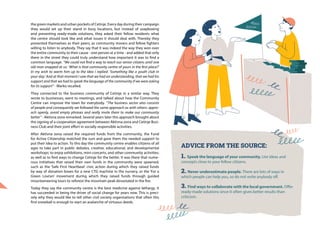 ADVICE FROM THE SOURCE:
1. Speak the language of your community. Use ideas and
concepts close to your fellow citizens.
2. Never underestimate people. There are lots of ways in
which people can help you, so do not write anybody off.
3. Find ways to collaborate with the local government. Offer
ready-made solutions since it often gives better results than
criticism.
the green markets and urban pockets of Cetinje. Every day during their campaign
they would set up their stand in busy locations, but instead of soapboxing
and presenting ready-made solutions, they asked their fellow residents what
the centre should look like and what issues it should deal with. Thereby they
presented themselves as their peers, as community movers and fellow fighters
willing to listen to anybody. They say that it was indeed the way they won over
the entire community to their cause - one person at a time - and added that only
there in the street they could truly understand how important it was to find a
common language. “We could not find a way to reach our senior citizens until one
old man snapped at us: ‘What is that community centre of yours in the first place?’
In my wish to warm him up to the idea I replied: ‘Something like a youth club in
your day.’ And at that moment I saw that we had an understanding, that we had his
support and that we had to speak the language of the community if we were asking
for its support” - Marko recalled.
They connected to the business community of Cetinje in a similar way. They
wrote to businesses, went to meetings, and talked about how the Community
Centre can improve the town for everybody. “The business sector also consists
of people and consequently we followed the same approach as with others: appro-
ach openly, avoid empty phrases and really invite them to make our community
better” - Aktivna zona remarked. Several years later this approach brought about
the signing of a cooperation agreement between Aktivna zona and Cetinje Busi-
ness Club and their joint effort in socially responsible activities.
After Aktivna zona raised the required funds from the community, the Fund
for Active Citizenship matched the sum and gave them the needed support to
put their idea to action. To this day the community centre enables citizens of all
ages to take part in public debates, creative, educational, and developmental
workshops; to enjoy exhibitions, mini-concerts, and other community activities;
as well as to find ways to change Cetinje for the better. It was there that nume-
rous initiatives that raised their own funds in the community were spawned,
such as the ‘Safe First Heartbeat’ civic action during which they raised funds
by way of donation boxes for a new CTG machine in the nursery, or the ‘For a
Green Lovćen’ movement during which they raised funds through guided
mountaineering tours to reforest the mountain peak devastated in the fire.
Today they say the community centre is the best medicine against lethargy. It
has succeeded in being the driver of social change for years now. This is preci-
sely why they would like to tell other civil society organisations that often this
first snowball is enough to start an avalanche of virtuous deeds.
 