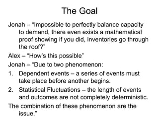 The Goal
Jonah – “Impossible to perfectly balance capacity
    to demand, there even exists a mathematical
    proof showi...