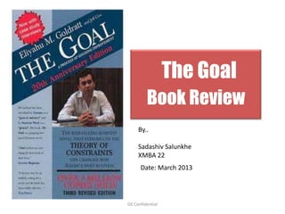 The Goal
         Book Review
     By..

     Sadashiv Salunkhe
     XMBA 22
      Date: March 2013




GE Confidential
 