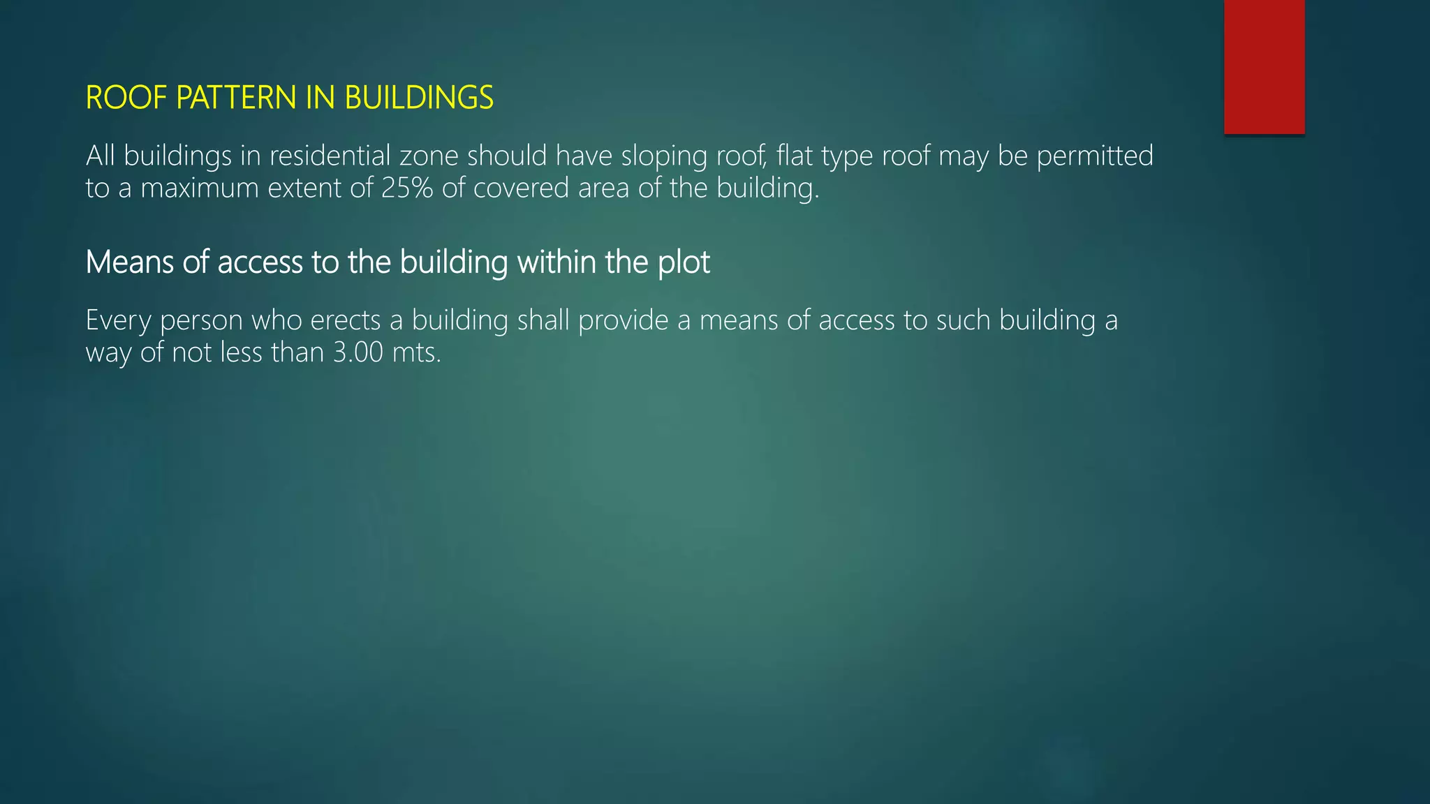 ROOF PATTERN IN BUILDINGS
All buildings in residential zone should have sloping roof, flat type roof may be permitted
to a maximum extent of 25% of covered area of the building.
Means of access to the building within the plot
Every person who erects a building shall provide a means of access to such building a
way of not less than 3.00 mts.
 