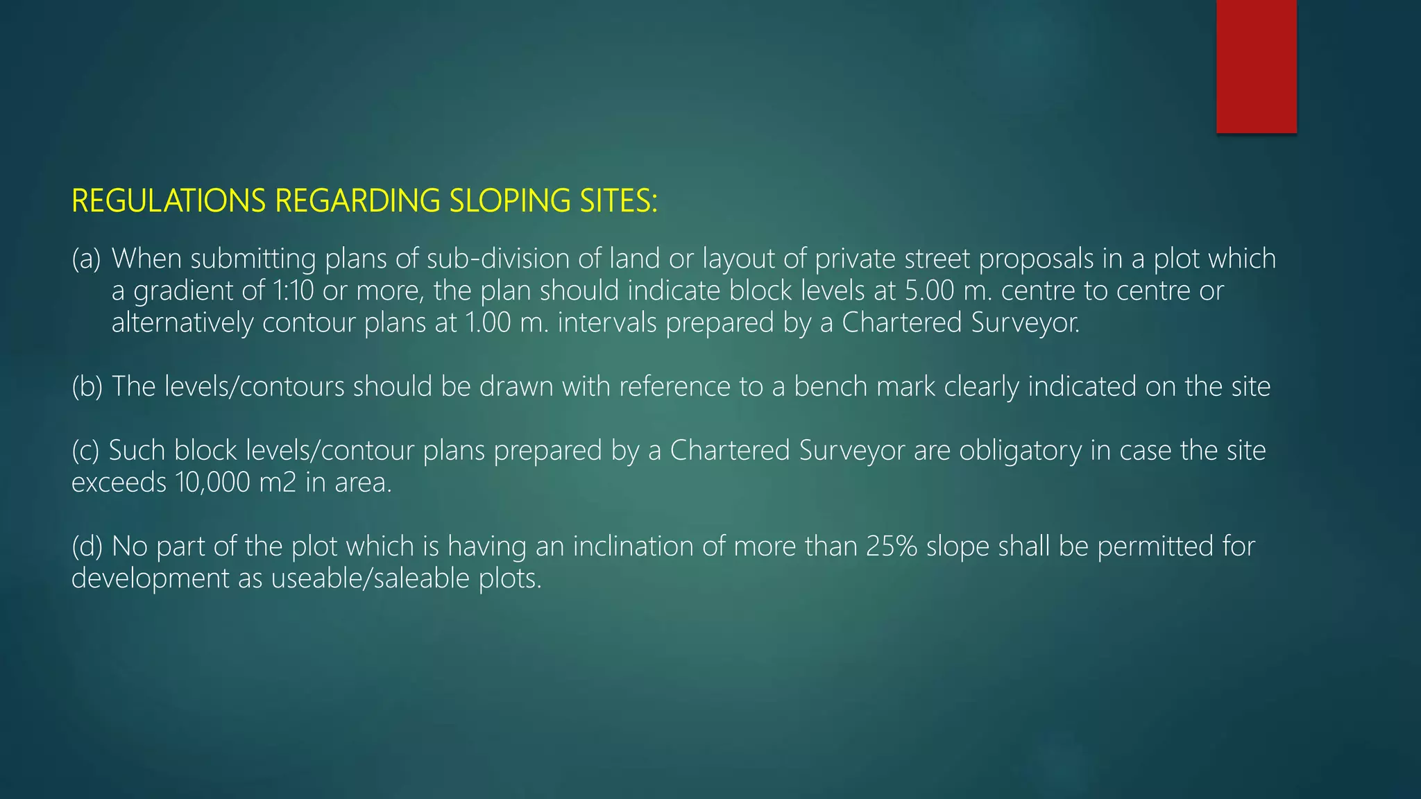 REGULATIONS REGARDING SLOPING SITES:
(a) When submitting plans of sub-division of land or layout of private street proposals in a plot which
a gradient of 1:10 or more, the plan should indicate block levels at 5.00 m. centre to centre or
alternatively contour plans at 1.00 m. intervals prepared by a Chartered Surveyor.
(b) The levels/contours should be drawn with reference to a bench mark clearly indicated on the site
(c) Such block levels/contour plans prepared by a Chartered Surveyor are obligatory in case the site
exceeds 10,000 m2 in area.
(d) No part of the plot which is having an inclination of more than 25% slope shall be permitted for
development as useable/saleable plots.
 