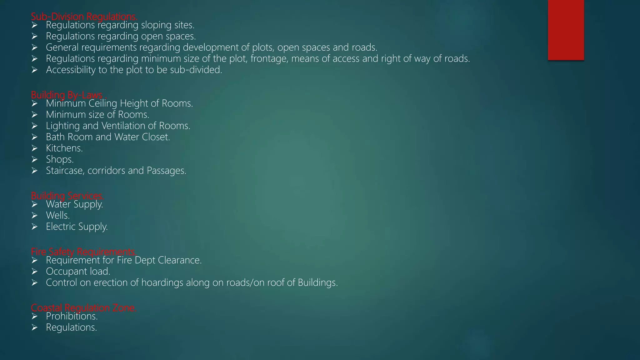 Sub-Division Regulations.
 Regulations regarding sloping sites.
 Regulations regarding open spaces.
 General requirements regarding development of plots, open spaces and roads.
 Regulations regarding minimum size of the plot, frontage, means of access and right of way of roads.
 Accessibility to the plot to be sub-divided.
Building By-Laws .
 Minimum Ceiling Height of Rooms.
 Minimum size of Rooms.
 Lighting and Ventilation of Rooms.
 Bath Room and Water Closet.
 Kitchens.
 Shops.
 Staircase, corridors and Passages.
Building Services.
 Water Supply.
 Wells.
 Electric Supply.
Fire Safety Requirements.
 Requirement for Fire Dept Clearance.
 Occupant load.
 Control on erection of hoardings along on roads/on roof of Buildings.
Coastal Regulation Zone.
 Prohibitions.
 Regulations.
 