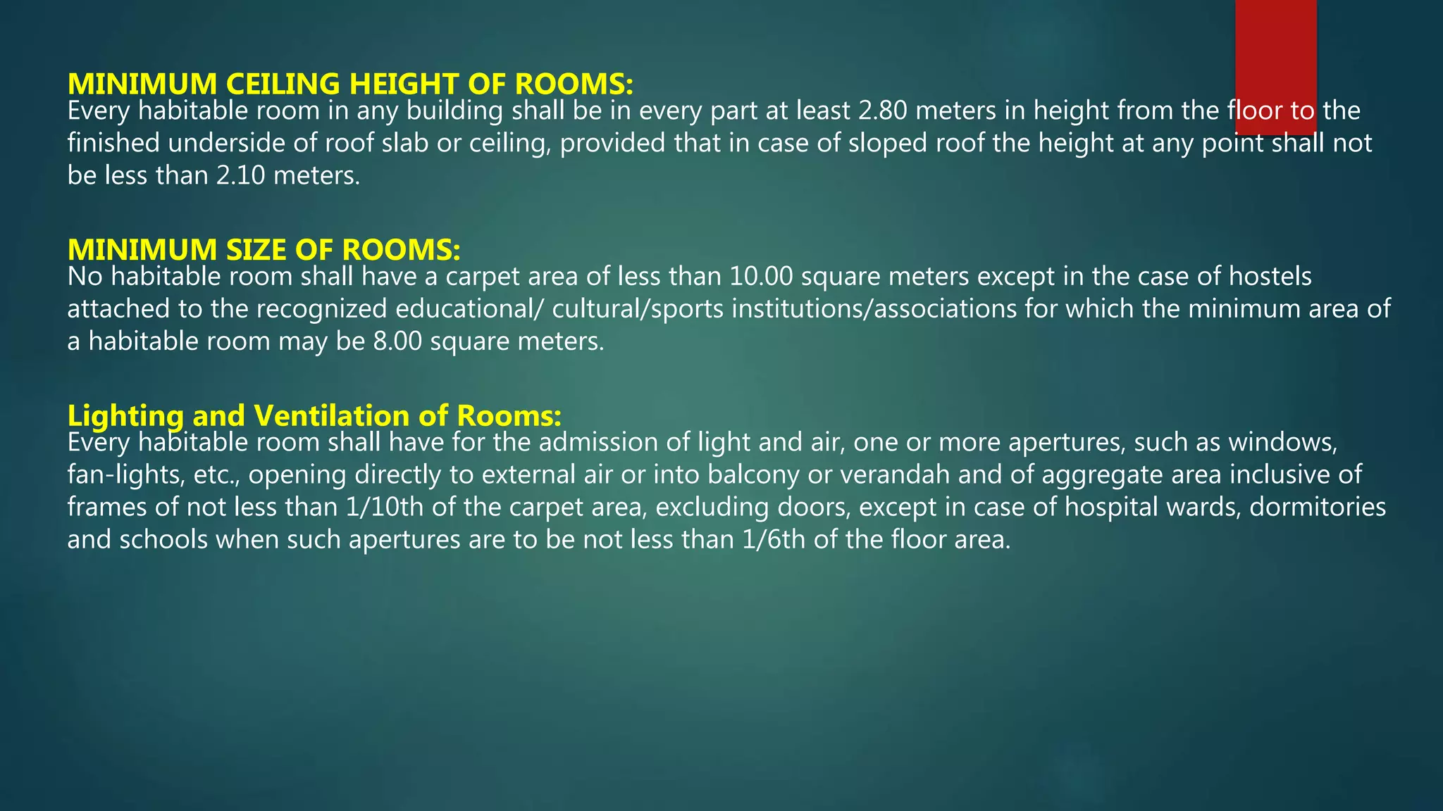 MINIMUM CEILING HEIGHT OF ROOMS:
Every habitable room in any building shall be in every part at least 2.80 meters in height from the floor to the
finished underside of roof slab or ceiling, provided that in case of sloped roof the height at any point shall not
be less than 2.10 meters.
MINIMUM SIZE OF ROOMS:
No habitable room shall have a carpet area of less than 10.00 square meters except in the case of hostels
attached to the recognized educational/ cultural/sports institutions/associations for which the minimum area of
a habitable room may be 8.00 square meters.
Lighting and Ventilation of Rooms:
Every habitable room shall have for the admission of light and air, one or more apertures, such as windows,
fan-lights, etc., opening directly to external air or into balcony or verandah and of aggregate area inclusive of
frames of not less than 1/10th of the carpet area, excluding doors, except in case of hospital wards, dormitories
and schools when such apertures are to be not less than 1/6th of the floor area.
 