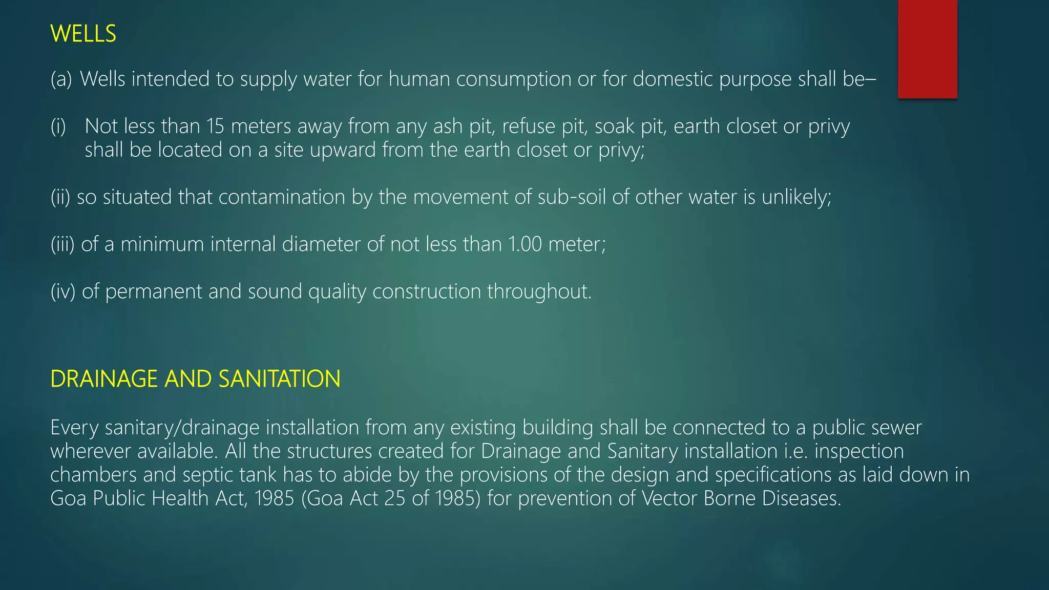WELLS
(a) Wells intended to supply water for human consumption or for domestic purpose shall be–
(i) Not less than 15 meters away from any ash pit, refuse pit, soak pit, earth closet or privy
shall be located on a site upward from the earth closet or privy;
(ii) so situated that contamination by the movement of sub-soil of other water is unlikely;
(iii) of a minimum internal diameter of not less than 1.00 meter;
(iv) of permanent and sound quality construction throughout.
DRAINAGE AND SANITATION
Every sanitary/drainage installation from any existing building shall be connected to a public sewer
wherever available. All the structures created for Drainage and Sanitary installation i.e. inspection
chambers and septic tank has to abide by the provisions of the design and specifications as laid down in
Goa Public Health Act, 1985 (Goa Act 25 of 1985) for prevention of Vector Borne Diseases.
 