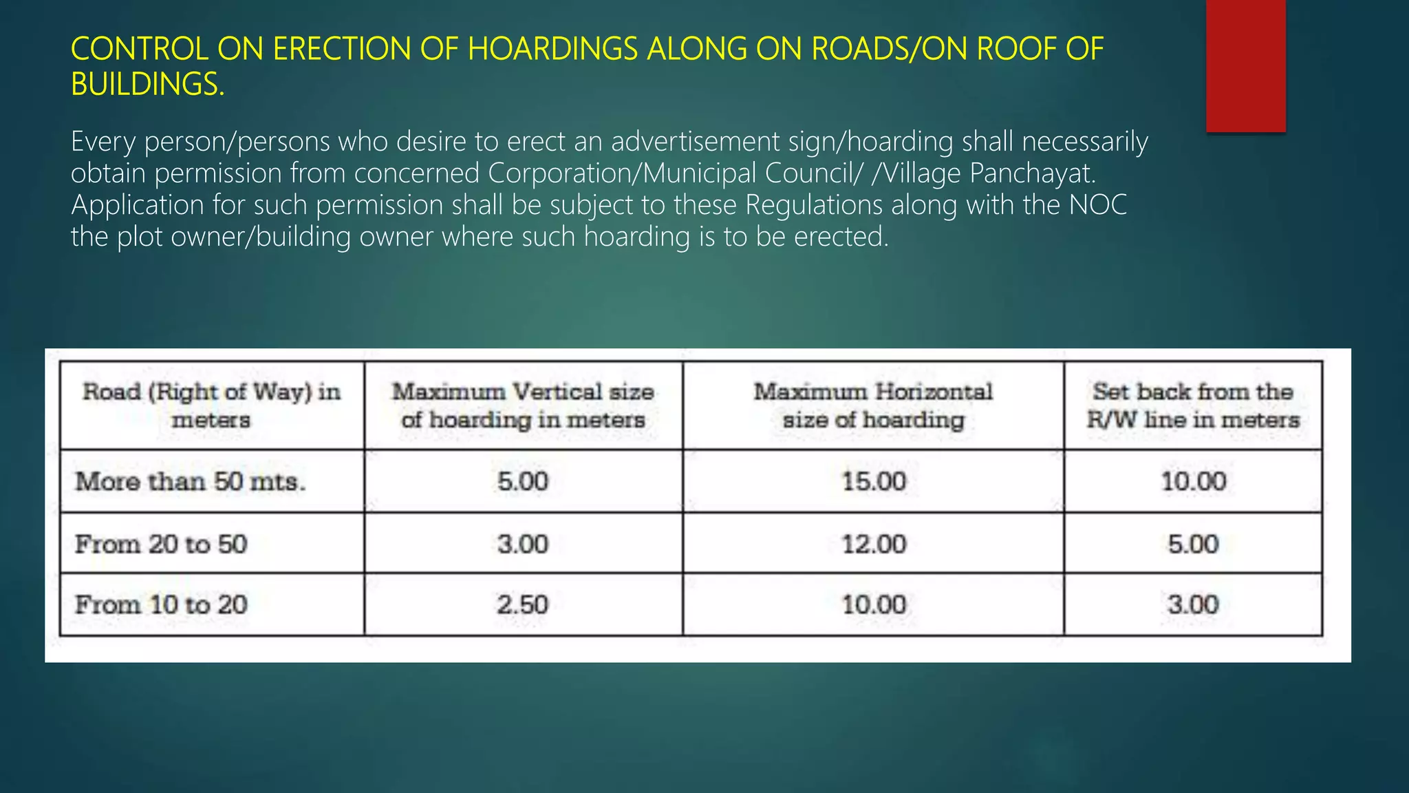 CONTROL ON ERECTION OF HOARDINGS ALONG ON ROADS/ON ROOF OF
BUILDINGS.
Every person/persons who desire to erect an advertisement sign/hoarding shall necessarily
obtain permission from concerned Corporation/Municipal Council/ /Village Panchayat.
Application for such permission shall be subject to these Regulations along with the NOC
the plot owner/building owner where such hoarding is to be erected.
 