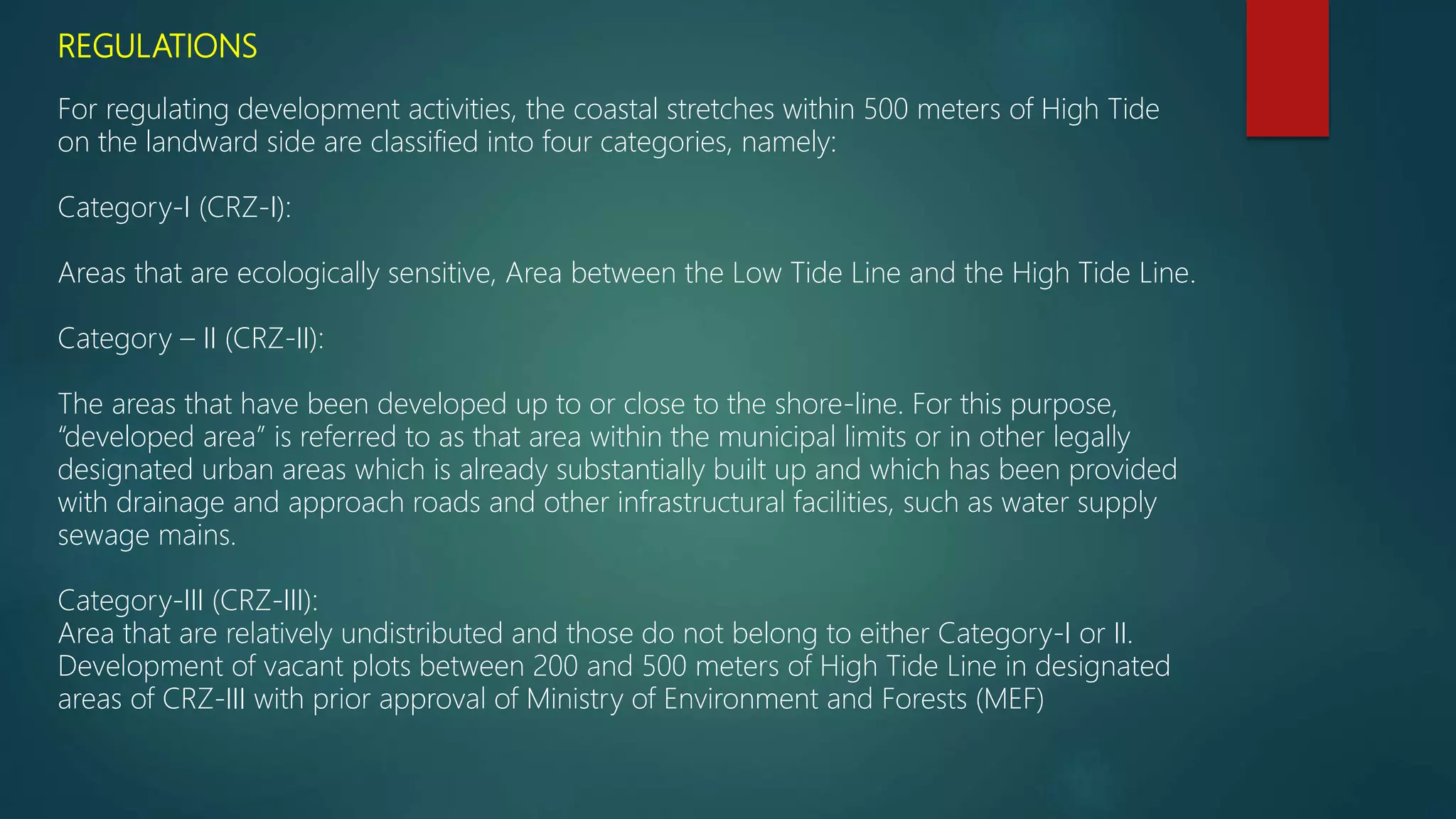 REGULATIONS
For regulating development activities, the coastal stretches within 500 meters of High Tide
on the landward side are classified into four categories, namely:
Category-I (CRZ-I):
Areas that are ecologically sensitive, Area between the Low Tide Line and the High Tide Line.
Category – II (CRZ-II):
The areas that have been developed up to or close to the shore-line. For this purpose,
“developed area” is referred to as that area within the municipal limits or in other legally
designated urban areas which is already substantially built up and which has been provided
with drainage and approach roads and other infrastructural facilities, such as water supply
sewage mains.
Category-III (CRZ-III):
Area that are relatively undistributed and those do not belong to either Category-I or II.
Development of vacant plots between 200 and 500 meters of High Tide Line in designated
areas of CRZ-III with prior approval of Ministry of Environment and Forests (MEF)
 