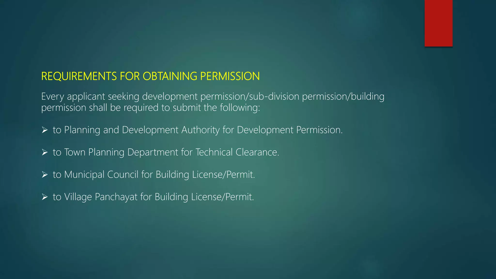 REQUIREMENTS FOR OBTAINING PERMISSION
Every applicant seeking development permission/sub-division permission/building
permission shall be required to submit the following:
 to Planning and Development Authority for Development Permission.
 to Town Planning Department for Technical Clearance.
 to Municipal Council for Building License/Permit.
 to Village Panchayat for Building License/Permit.
 