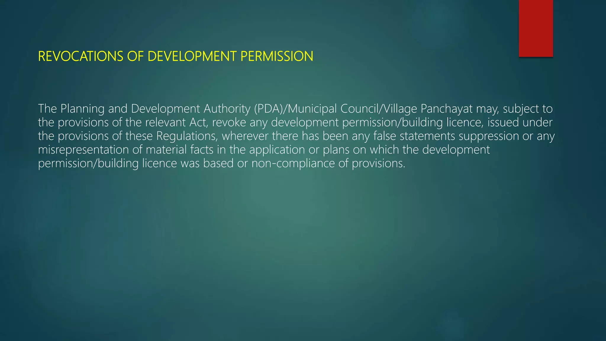 REVOCATIONS OF DEVELOPMENT PERMISSION
The Planning and Development Authority (PDA)/Municipal Council/Village Panchayat may, subject to
the provisions of the relevant Act, revoke any development permission/building licence, issued under
the provisions of these Regulations, wherever there has been any false statements suppression or any
misrepresentation of material facts in the application or plans on which the development
permission/building licence was based or non-compliance of provisions.
 