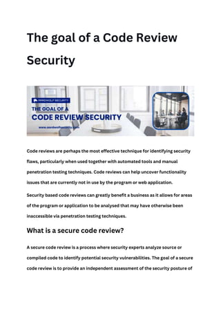 The goal of a Code Review
Security
Code reviews are perhaps the most effective technique for identifying security
flaws, particularly when used together with automated tools and manual
penetration testing techniques. Code reviews can help uncover functionality
issues that are currently not in use by the program or web application.
Security based code reviews can greatly benefit a business as it allows for areas
of the program or application to be analysed that may have otherwise been
inaccessible via penetration testing techniques.
What is a secure code review?
A secure code review is a process where security experts analyze source or
compiled code to identify potential security vulnerabilities. The goal of a secure
code review is to provide an independent assessment of the security posture of
 