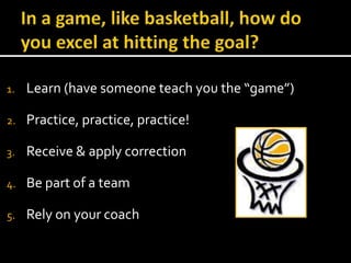In a game, like basketball, how do you excel at hitting the goal?Learn (have someone teach you the “game”)Practice, practice, practice!Receive & apply correctionBe part of a teamRely on your coachSincereFaith