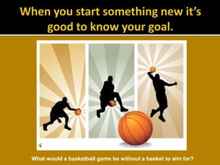 When you start something new it’s good to know your goal.What would a basketball game be without a basket to aim for?