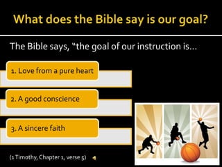 What does the Bible say is our goal?The Bible says, “the goal of our instruction is…(1 Timothy, Chapter 1, verse 5)