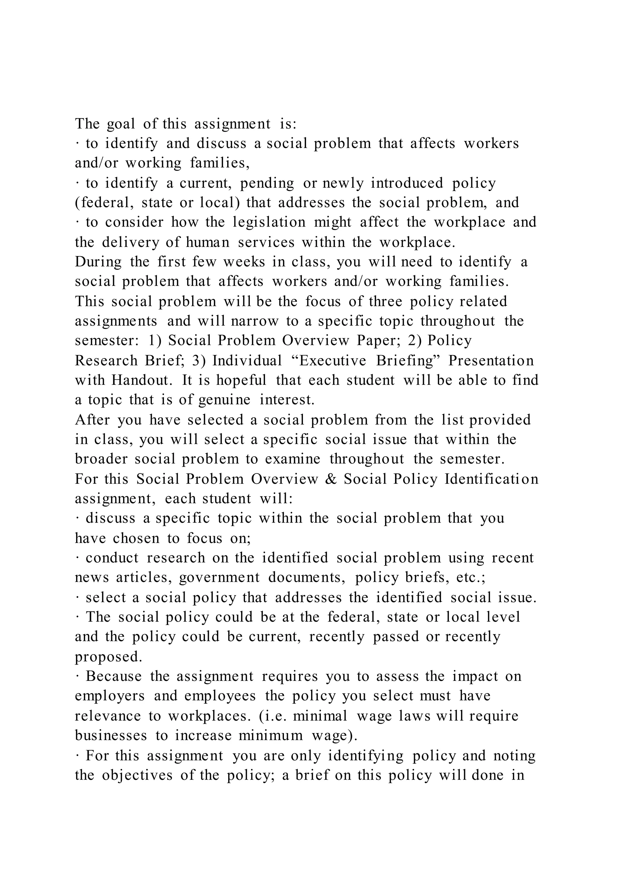 The goal of this assignment is:
· to identify and discuss a social problem that affects workers
and/or working families,
· to identify a current, pending or newly introduced policy
(federal, state or local) that addresses the social problem, and
· to consider how the legislation might affect the workplace and
the delivery of human services within the workplace.
During the first few weeks in class, you will need to identify a
social problem that affects workers and/or working families.
This social problem will be the focus of three policy related
assignments and will narrow to a specific topic throughout the
semester: 1) Social Problem Overview Paper; 2) Policy
Research Brief; 3) Individual “Executive Briefing” Presentation
with Handout. It is hopeful that each student will be able to find
a topic that is of genuine interest.
After you have selected a social problem from the list provided
in class, you will select a specific social issue that within the
broader social problem to examine throughout the semester.
For this Social Problem Overview & Social Policy Identification
assignment, each student will:
· discuss a specific topic within the social problem that you
have chosen to focus on;
· conduct research on the identified social problem using recent
news articles, government documents, policy briefs, etc.;
· select a social policy that addresses the identified social issue.
· The social policy could be at the federal, state or local level
and the policy could be current, recently passed or recently
proposed.
· Because the assignment requires you to assess the impact on
employers and employees the policy you select must have
relevance to workplaces. (i.e. minimal wage laws will require
businesses to increase minimum wage).
· For this assignment you are only identifying policy and noting
the objectives of the policy; a brief on this policy will done in
 